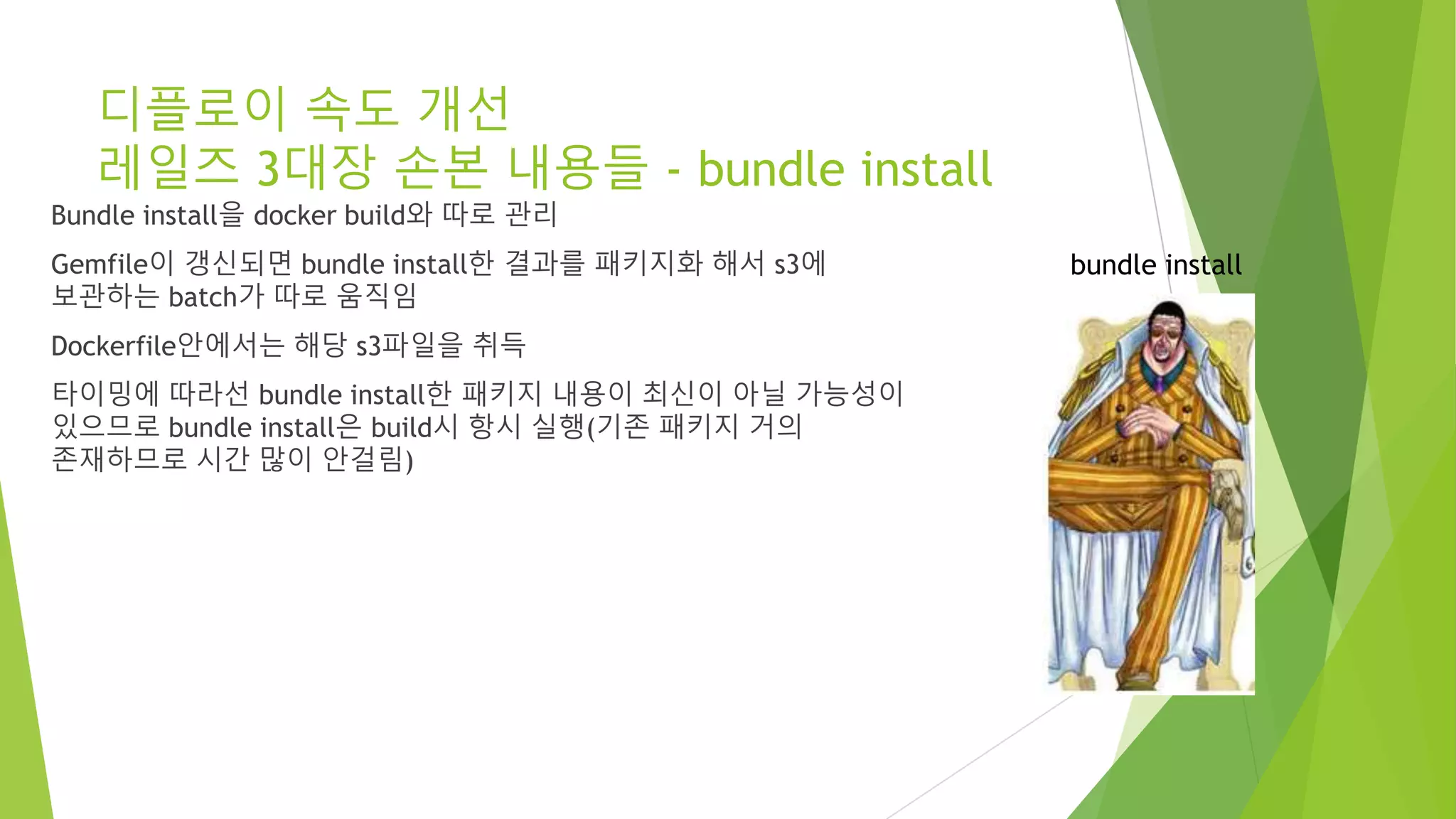 디플로이 속도 개선 레일즈 3대장 손본 내용들 - bundle install Bundle install을 docker build와 따로 관리 Gemfile이 갱신되면 bundle install한 결과를 패키지화 해서 s3에 보관하는 batch가 따로 움직임 Dockerfile안에서는 해당 s3파일을 취득 타이밍에 따라선 bundle install한 패키지 내용이 최신이 아닐 가능성이 있으므로 bundle install은 build시 항시 실행(기존 패키지 거의 존재하므로 시간 많이 안걸림) bundle install 