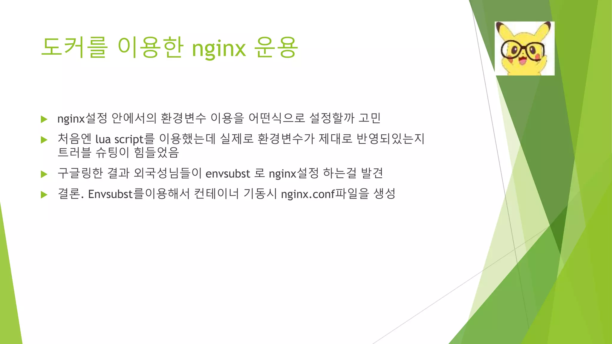 도커를 이용한 nginx 운용 • nginx설정 안에서의 환경변수 이용을 어떤식으로 설정할까 고민 • 처음엔 lua script를 이용했는데 실제로 환경변수가 제대로 반영되있는지 트러블 슈팅이 힘들었음 • 구글링한 결과 외국성님들이 envsubst 로 nginx설정 하는걸 발견 • 결론. Envsubst를이용해서 컨테이너 기동시 nginx.conf파일을 생성 