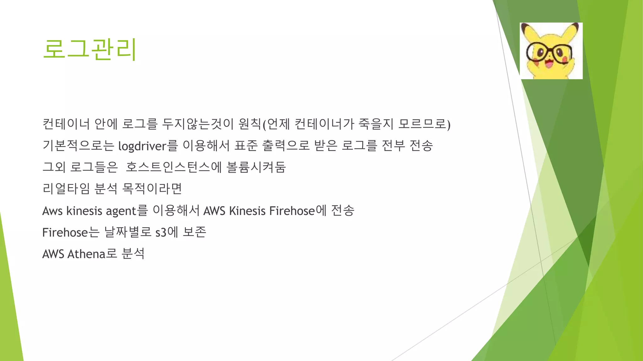 로그관리 컨테이너 안에 로그를 두지않는것이 원칙(언제 컨테이너가 죽을지 모르므로) 기본적으로는 logdriver를 이용해서 표준 출력으로 받은 로그를 전부 전송 그외 로그들은 호스트인스턴스에 볼륨시켜둠 리얼타임 분석 목적이라면 Aws kinesis agent를 이용해서 AWS Kinesis Firehose에 전송 Firehose는 날짜별로 s3에 보존 AWS Athena로 분석 