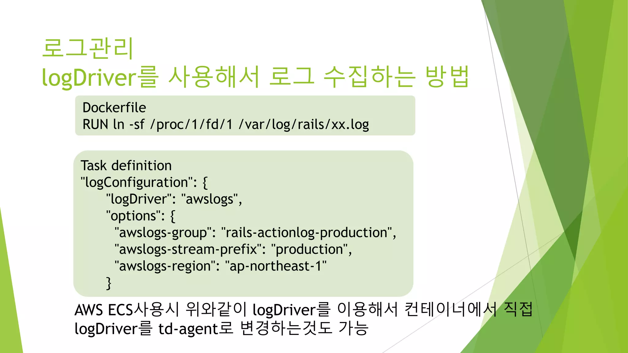 로그관리 logDriver를 사용해서 로그 수집하는 방법 AWS ECS사용시 위와같이 logDriver를 이용해서 컨테이너에서 직접 logDriver를 td-agent로 변경하는것도 가능 Task definition "logConfiguration": { "logDriver": "awslogs", "options": { "awslogs-group": "rails-actionlog-production", "awslogs-stream-prefix": "production", "awslogs-region": "ap-northeast-1" } Dockerfile RUN ln -sf /proc/1/fd/1 /var/log/rails/xx.log 