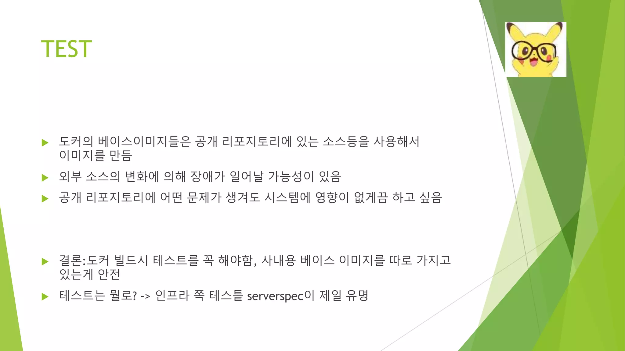 TEST • 도커의 베이스이미지들은 공개 리포지토리에 있는 소스등을 사용해서 이미지를 만듬 • 외부 소스의 변화에 의해 장애가 일어날 가능성이 있음 • 공개 리포지토리에 어떤 문제가 생겨도 시스템에 영향이 없게끔 하고 싶음 • 결론:도커 빌드시 테스트를 꼭 해야함, 사내용 베이스 이미지를 따로 가지고 있는게 안전 • 테스트는 뭘로? -> 인프라 쪽 테스틑 serverspec이 제일 유명 