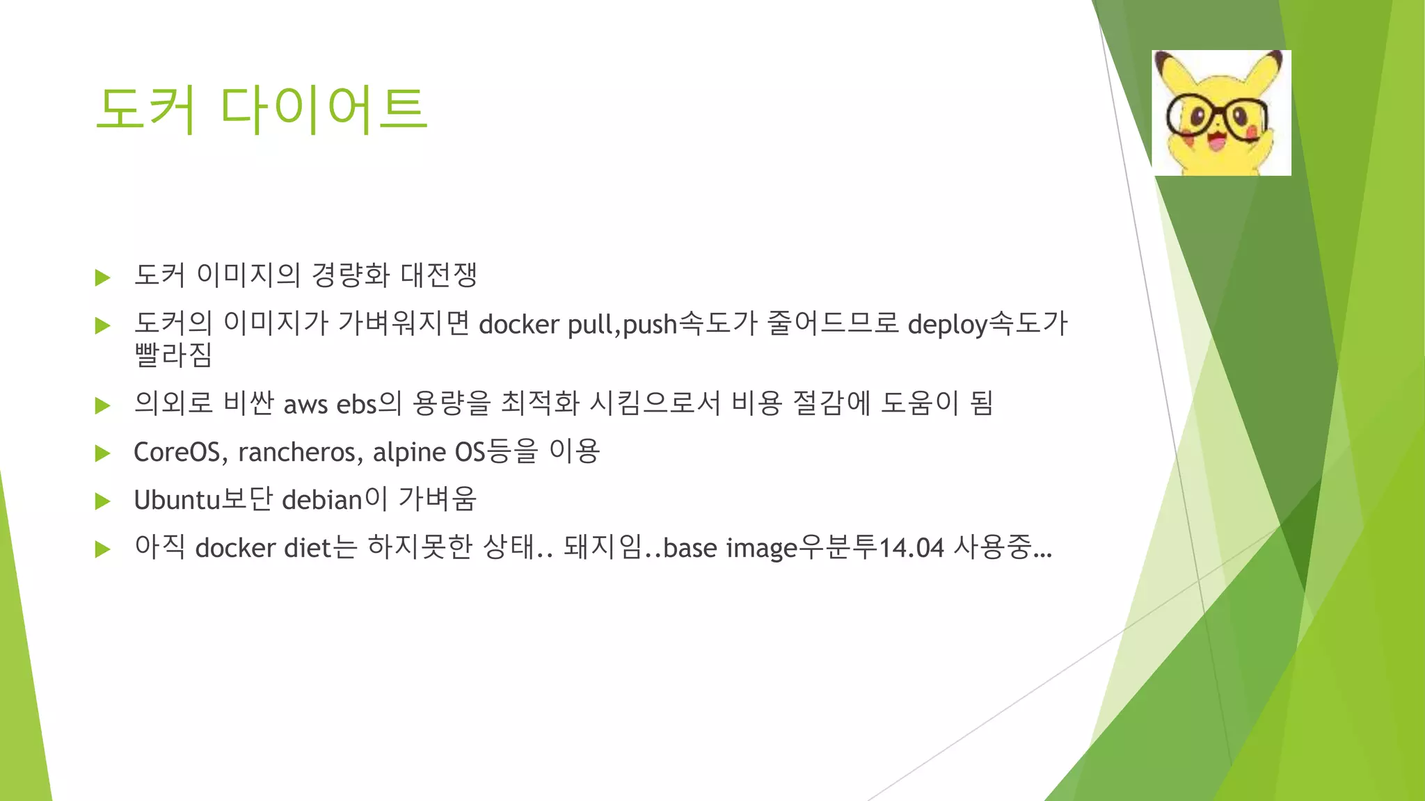 도커 다이어트 • 도커 이미지의 경량화 대전쟁 • 도커의 이미지가 가벼워지면 docker pull,push속도가 줄어드므로 deploy속도가 빨라짐 • 의외로 비싼 aws ebs의 용량을 최적화 시킴으로서 비용 절감에 도움이 됨 • CoreOS, rancheros, alpine OS등을 이용 • Ubuntu보단 debian이 가벼움 • 아직 docker diet는 하지못한 상태.. 돼지임..base image우분투14.04 사용중… 