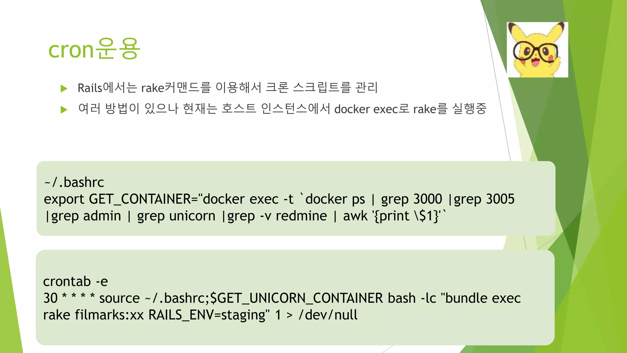cron운용 • Rails에서는 rake커맨드를 이용해서 크론 스크립트를 관리 • 여러 방법이 있으나 현재는 호스트 인스턴스에서 docker exec로 rake를 실행중~/.bashrc export GET_CONTAINER="docker exec -t `docker ps | grep 3000 |grep 3005 |grep admin | grep unicorn |grep -v redmine | awk '{print $1}'` crontab -e 30 * * * * source ~/.bashrc;$GET_UNICORN_CONTAINER bash -lc "bundle exec rake filmarks:xx RAILS_ENV=staging" 1 > /dev/null 