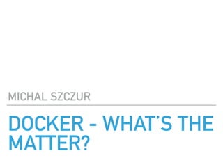 DOCKER - WHAT’S THE
MATTER?
MICHAL SZCZUR
 