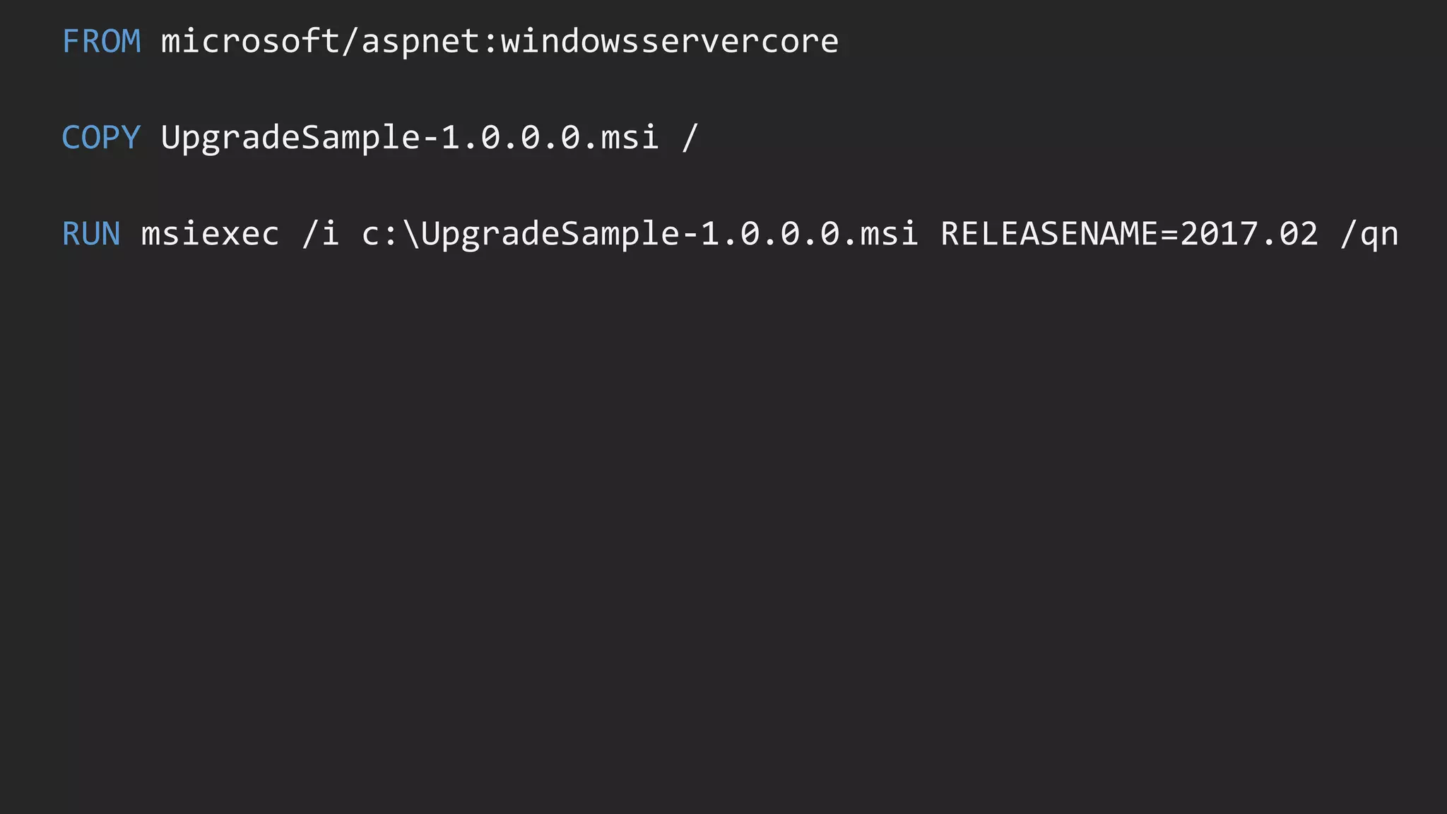 FROM microsoft/aspnet:windowsservercore
COPY UpgradeSample-1.0.0.0.msi /
RUN msiexec /i c:UpgradeSample-1.0.0.0.msi RELEASENAME=2017.02 /qn