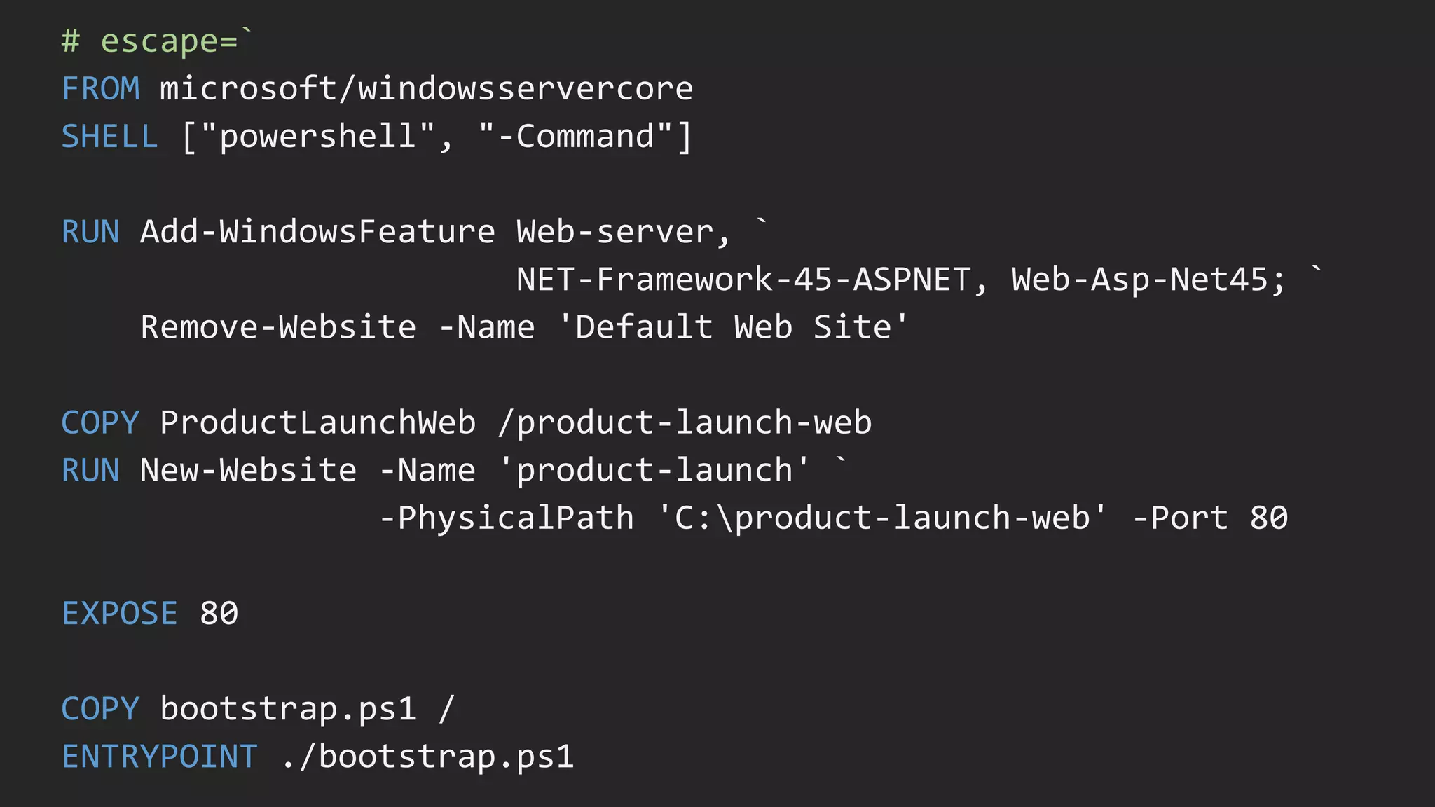 # escape=`
FROM microsoft/windowsservercore
SHELL ["powershell", "-Command"]
RUN Add-WindowsFeature Web-server, `
NET-Framework-45-ASPNET, Web-Asp-Net45; `
Remove-Website -Name 'Default Web Site'
COPY ProductLaunchWeb /product-launch-web
RUN New-Website -Name 'product-launch' `
-PhysicalPath 'C:product-launch-web' -Port 80
EXPOSE 80
COPY bootstrap.ps1 /
ENTRYPOINT ./bootstrap.ps1
 
