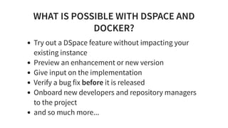 WHAT IS POSSIBLE WITH DSPACE AND
DOCKER?
Try out a DSpace feature without impacting your
existing instance
Preview an enhancement or new version
Give input on the implementation
Verify a bug fix before it is released
Onboard new developers and repository managers
to the project
and so much more...
 