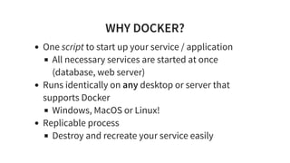 WHY DOCKER?
One script to start up your service / application
All necessary services are started at once
(database, web server)
Runs identically on any desktop or server that
supports Docker
Windows, MacOS or Linux!
Replicable process
Destroy and recreate your service easily
 
