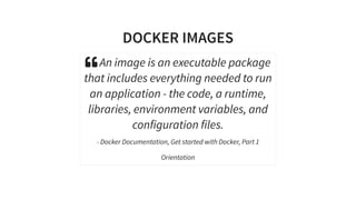 DOCKER IMAGES
 An image is an executable package
that includes everything needed to run
an application - the code, a runtime,
libraries, environment variables, and
configuration files.
- Docker Documentation, Get started with Docker, Part 1
Orientation
 