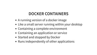 DOCKER CONTAINERS
A running version of a docker image
Like a small server running within your desktop
Containing a complete environment
Containing an application or service
Started and stopped by Docker
Runs independently of other applications
 