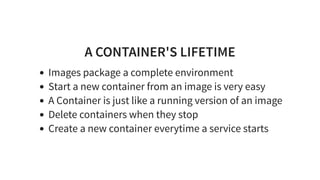 A CONTAINER'S LIFETIME
Images package a complete environment
Start a new container from an image is very easy
A Container is just like a running version of an image
Delete containers when they stop
Create a new container everytime a service starts
 
