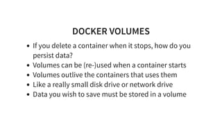 DOCKER VOLUMES
If you delete a container when it stops, how do you
persist data?
Volumes can be (re-)used when a container starts
Volumes outlive the containers that uses them
Like a really small disk drive or network drive
Data you wish to save must be stored in a volume
 