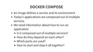 DOCKER COMPOSE
An image defines a service and its environment
Today's applications are composed out of multiple
services
We need information about how to run an
application
Is it composed out of multiple services?
How do they depend on each other?
Which ports are used?
How to start and stop it all together?
 