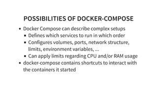 POSSIBILITIES OF DOCKER-COMPOSE
Docker Compose can describe complex setups
Defines which services to run in which order
Configures volumes, ports, network structure,
limits, environment variables, ...
Can apply limits regarding CPU and/or RAM usage
docker-compose contains shortcuts to interact with
the containers it started
 