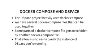 DOCKER COMPOSE AND DSPACE
The DSpace project heavily uses docker compose
We have several docker-compose files that can be
used together
Some parts of a docker compose file gets overridden
by another docker-compose file
That allows us to easily tweak the instance of
DSpace you're running
 