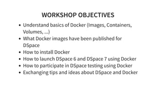 WORKSHOP OBJECTIVES
Understand basics of Docker (Images, Containers,
Volumes, ...)
What Docker images have been published for
DSpace
How to install Docker
How to launch DSpace 6 and DSpace 7 using Docker
How to participate in DSpace testing using Docker
Exchanging tips and ideas about DSpace and Docker
 