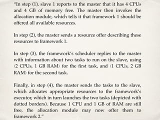 “In step (1), slave 1 reports to the master that it has 4 CPUs
and 4 GB of memory free. The master then invokes the
allocation module, which tells it that framework 1 should be
offered all available resources.
In step (2), the master sends a resource offer describing these
resources to framework 1.
In step (3), the framework’s scheduler replies to the master
with information about two tasks to run on the slave, using
⟨2 CPUs, 1 GB RAM⟩ for the ﬁrst task, and ⟨1 CPUs, 2 GB
RAM⟩ for the second task.
Finally, in step (4), the master sends the tasks to the slave,
which allocates appropriate resources to the framework’s
executor, which in turn launches the two tasks (depicted with
dotted borders). Because 1 CPU and 1 GB of RAM are still
free, the allocation module may now offer them to
framework 2.”
 
