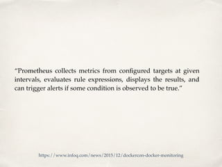 “Prometheus collects metrics from conﬁgured targets at given
intervals, evaluates rule expressions, displays the results, and
can trigger alerts if some condition is observed to be true.”
https://www.infoq.com/news/2015/12/dockercon-docker-monitoring
 