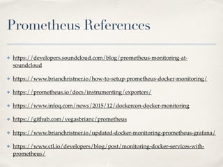 Prometheus References
✤ https://developers.soundcloud.com/blog/prometheus-monitoring-at-
soundcloud
✤ https://www.brianchristner.io/how-to-setup-prometheus-docker-monitoring/
✤ https://prometheus.io/docs/instrumenting/exporters/
✤ https://www.infoq.com/news/2015/12/dockercon-docker-monitoring
✤ https://github.com/vegasbrianc/prometheus
✤ https://www.brianchristner.io/updated-docker-monitoring-prometheus-grafana/
✤ https://www.ctl.io/developers/blog/post/monitoring-docker-services-with-
prometheus/
 