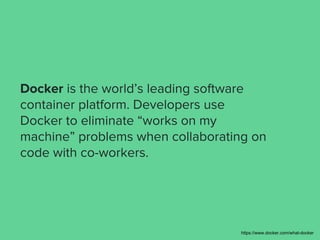 Docker is the world’s leading software
container platform. Developers use
Docker to eliminate “works on my
machine” problems when collaborating on
code with co-workers.
https://www.docker.com/what-docker
 