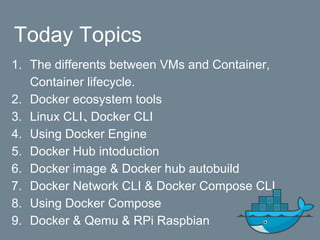 Today Topics
1. The differents between VMs and Container,
Container lifecycle.
2. Docker ecosystem tools
3. Linux CLI、Docker CLI
4. Using Docker Engine
5. Docker Hub intoduction
6. Docker image & Docker hub autobuild
7. Docker Network CLI & Docker Compose CLI
8. Using Docker Compose
9. Docker & Qemu & RPi Raspbian
 