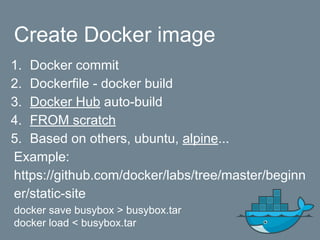 Create Docker image
1. Docker commit
2. Dockerfile - docker build
3. Docker Hub auto-build
4. FROM scratch
5. Based on others, ubuntu, alpine...
Example:
https://github.com/docker/labs/tree/master/beginn
er/static-site
docker save busybox > busybox.tar
docker load < busybox.tar
 