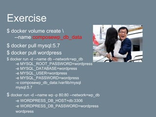Exercise
$ docker volume create 
--name composewp_db_data
$ docker pull mysql:5.7
$ docker pull wordpress
$ docker run -d --name db --network=wp_db
-e MYSQL_ROOT_PASSWORD=wordpress
-e MYSQL_DATABASE=wordpress
-e MYSQL_USER=wordpress
-e MYSQL_PASSWORD=wordpress
-v composewp_db_data:/var/lib/mysql
mysql:5.7
$ docker run -d --name wp -p 80:80 --network=wp_db
-e WORDPRESS_DB_HOST=db:3306
-e WORDPRESS_DB_PASSWORD=wordpress
wordpress
 