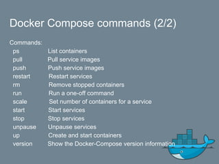 Docker Compose commands (2/2)
Commands:
ps List containers
pull Pull service images
push Push service images
restart Restart services
rm Remove stopped containers
run Run a one-off command
scale Set number of containers for a service
start Start services
stop Stop services
unpause Unpause services
up Create and start containers
version Show the Docker-Compose version information
 
