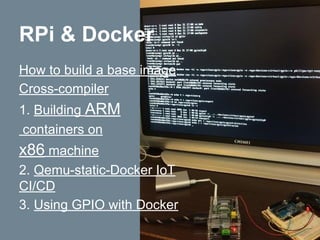 How to build a base image
Cross-compiler
1. Building ARM
containers on
x86 machine
2. Qemu-static-Docker IoT
CI/CD
3. Using GPIO with Docker
RPi & Docker
 