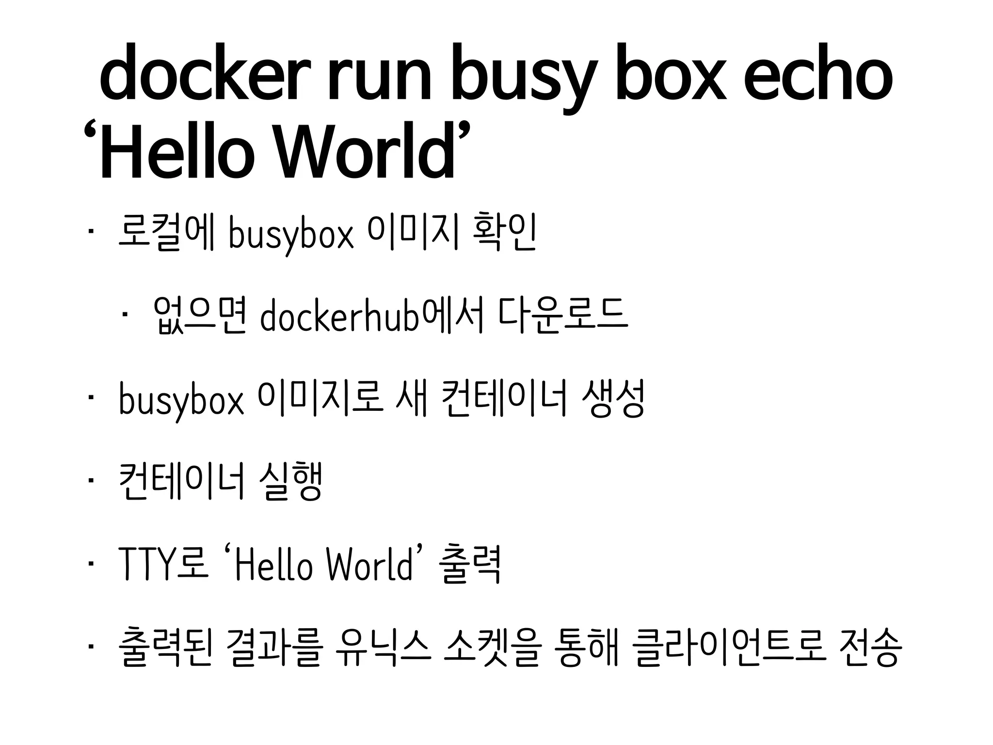docker run busy box echo
‘Hello World’
• 로컬에 busybox 이미지 확인
• 없으면 dockerhub에서 다운로드
• busybox 이미지로 새 컨테이너 생성
• 컨테이너 실행
• TTY로 ‘Hello World’ 출력
• 출력된 결과를 유닉스 소켓을 통해 클라이언트로 전송
 