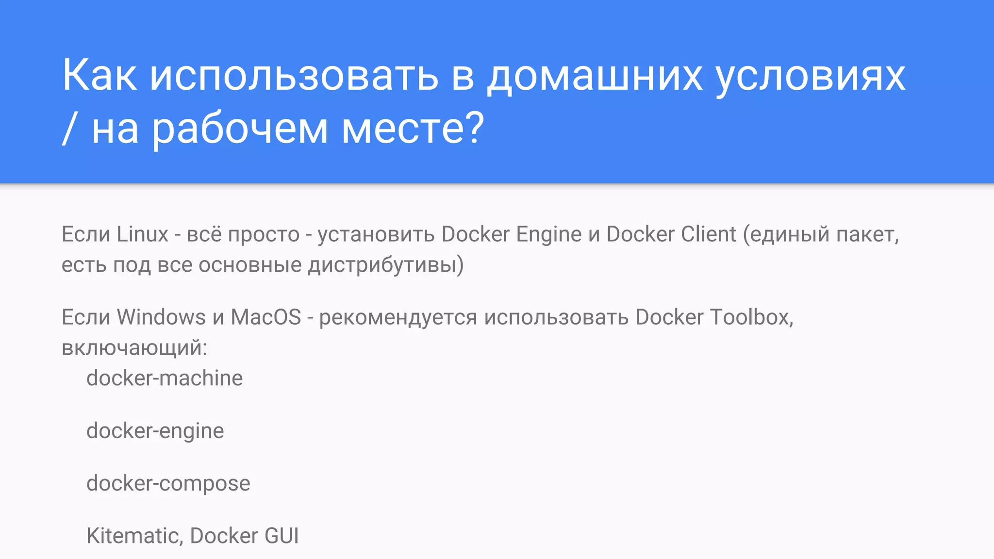 Как использовать в домашних условиях
/ на рабочем месте?
Если Linux - всё просто - установить Docker Engine и Docker Client (единый пакет,
есть под все основные дистрибутивы)
Если Windows и MacOS - рекомендуется использовать Docker Toolbox,
включающий:
docker-machine
docker-engine
docker-compose
Kitematic, Docker GUI
 