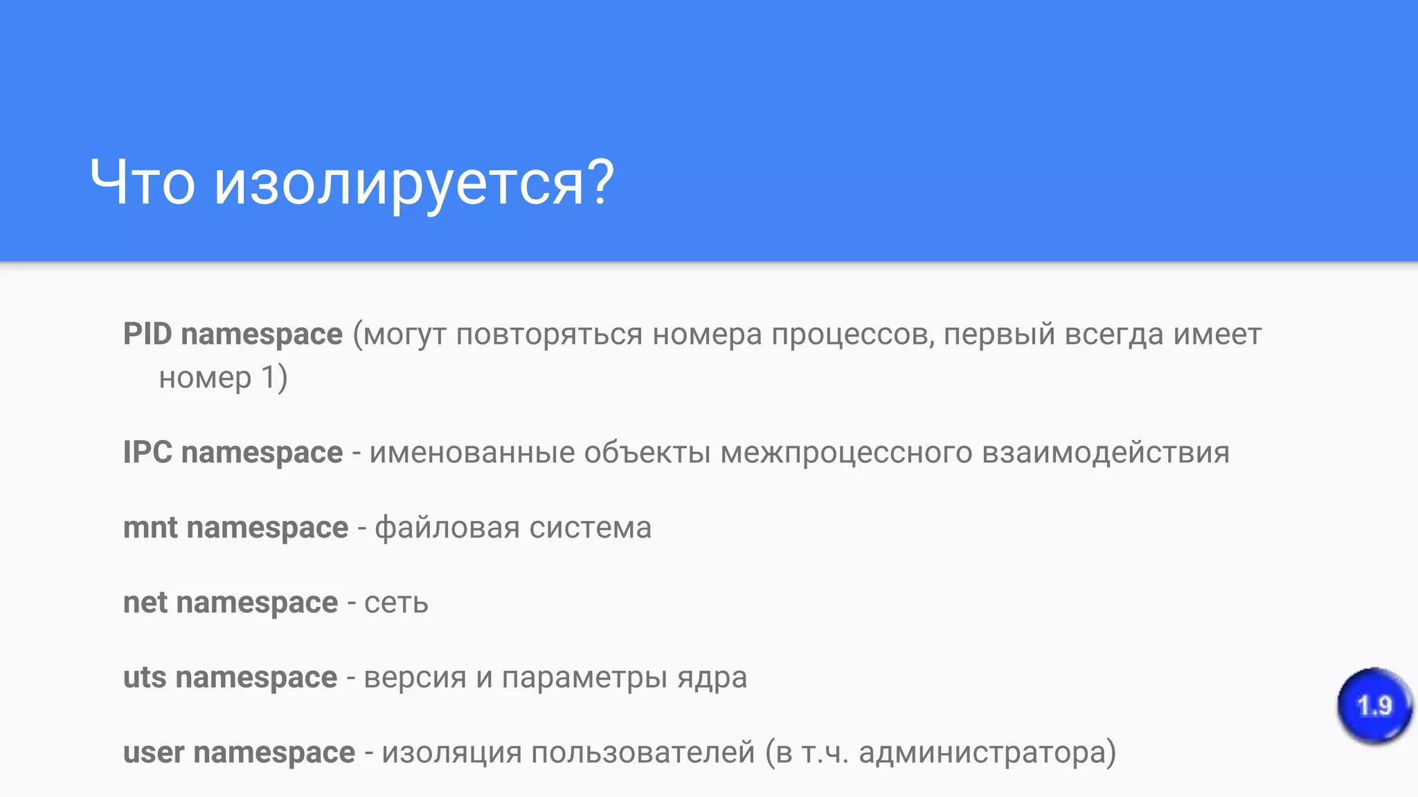 Что изолируется?
PID namespace (могут повторяться номера процессов, первый всегда имеет
номер 1)
IPC namespace - именованные объекты межпроцессного взаимодействия
mnt namespace - файловая система
net namespace - сеть
uts namespace - версия и параметры ядра
user namespace - изоляция пользователей (в т.ч. администратора)
 