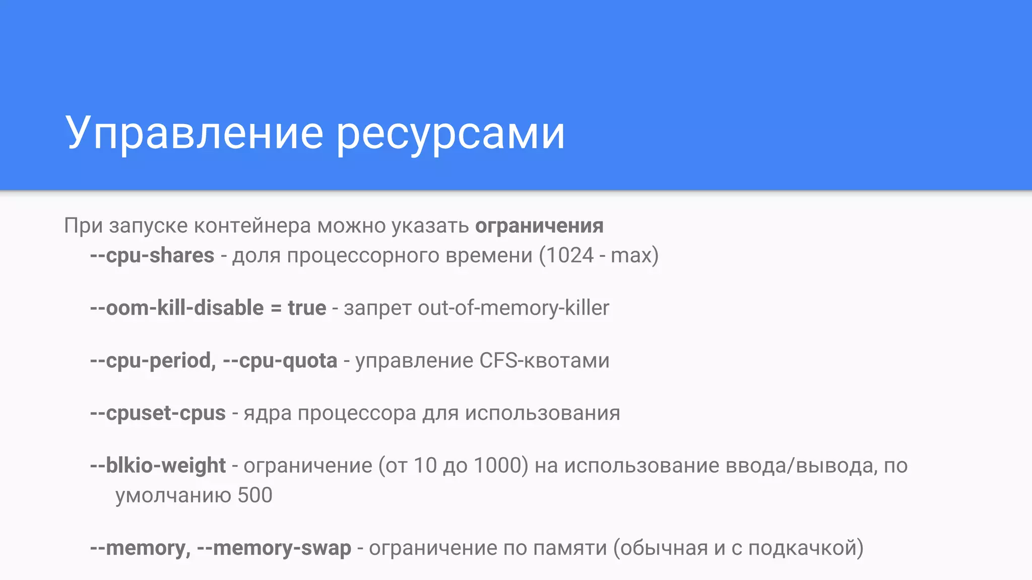 Управление ресурсами
При запуске контейнера можно указать ограничения
--cpu-shares - доля процессорного времени (1024 - max)
--oom-kill-disable = true - запрет out-of-memory-killer
--cpu-period, --cpu-quota - управление CFS-квотами
--cpuset-cpus - ядра процессора для использования
--blkio-weight - ограничение (от 10 до 1000) на использование ввода/вывода, по
умолчанию 500
--memory, --memory-swap - ограничение по памяти (обычная и с подкачкой)
 