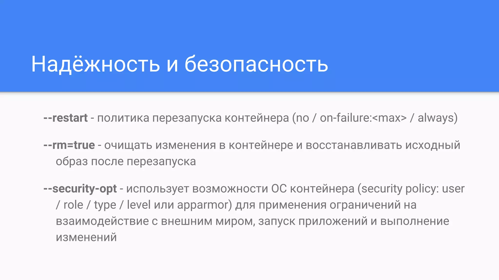 Надёжность и безопасность
--restart - политика перезапуска контейнера (no / on-failure:<max> / always)
--rm=true - очищать изменения в контейнере и восстанавливать исходный
образ после перезапуска
--security-opt - использует возможности ОС контейнера (security policy: user
/ role / type / level или apparmor) для применения ограничений на
взаимодействие с внешним миром, запуск приложений и выполнение
изменений
 