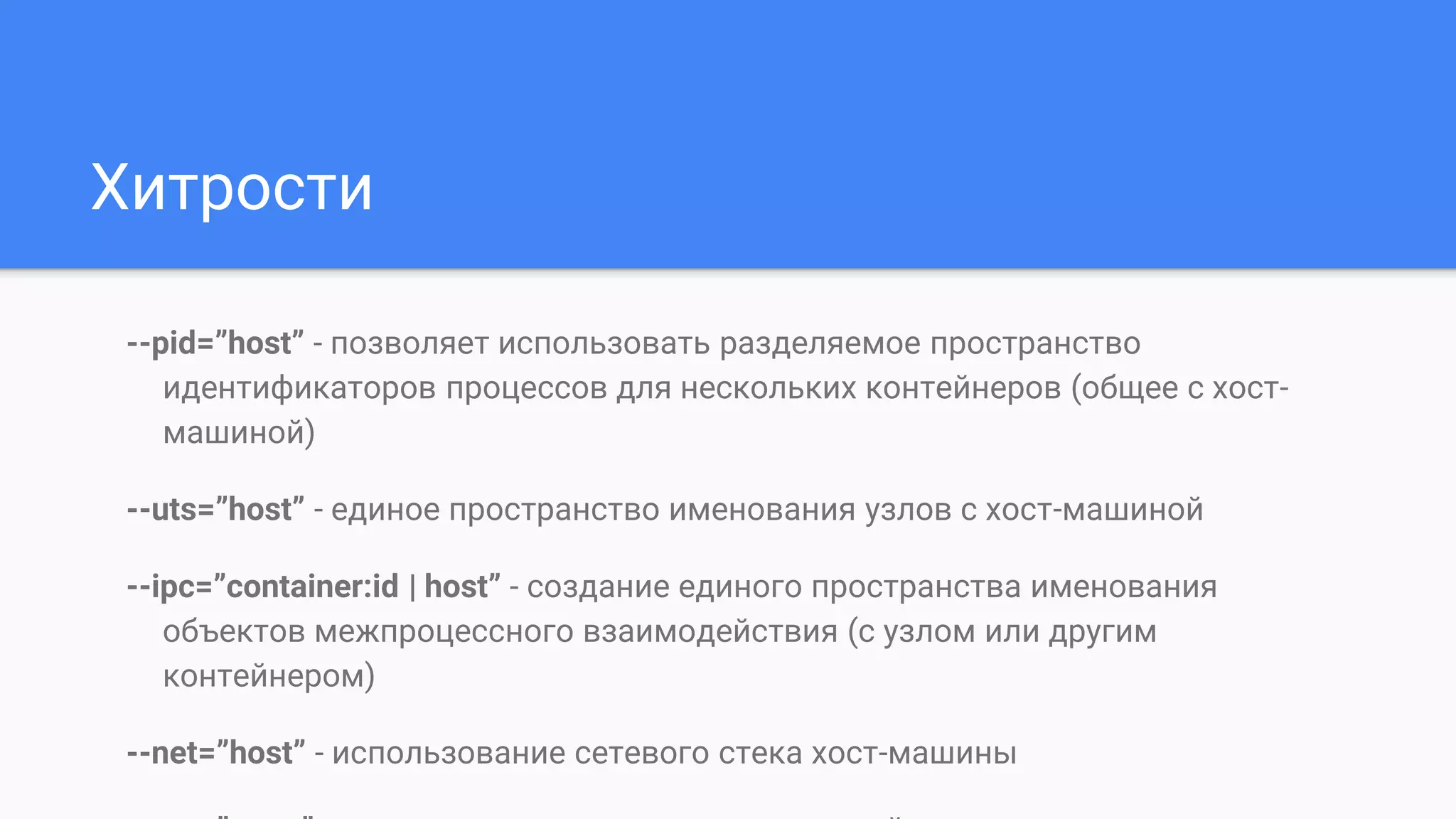 Хитрости
--pid=”host” - позволяет использовать разделяемое пространство
идентификаторов процессов для нескольких контейнеров (общее с хост-
машиной)
--uts=”host” - единое пространство именования узлов с хост-машиной
--ipc=”container:id | host” - создание единого пространства именования
объектов межпроцессного взаимодействия (с узлом или другим
контейнером)
--net=”host” - использование сетевого стека хост-машины
 