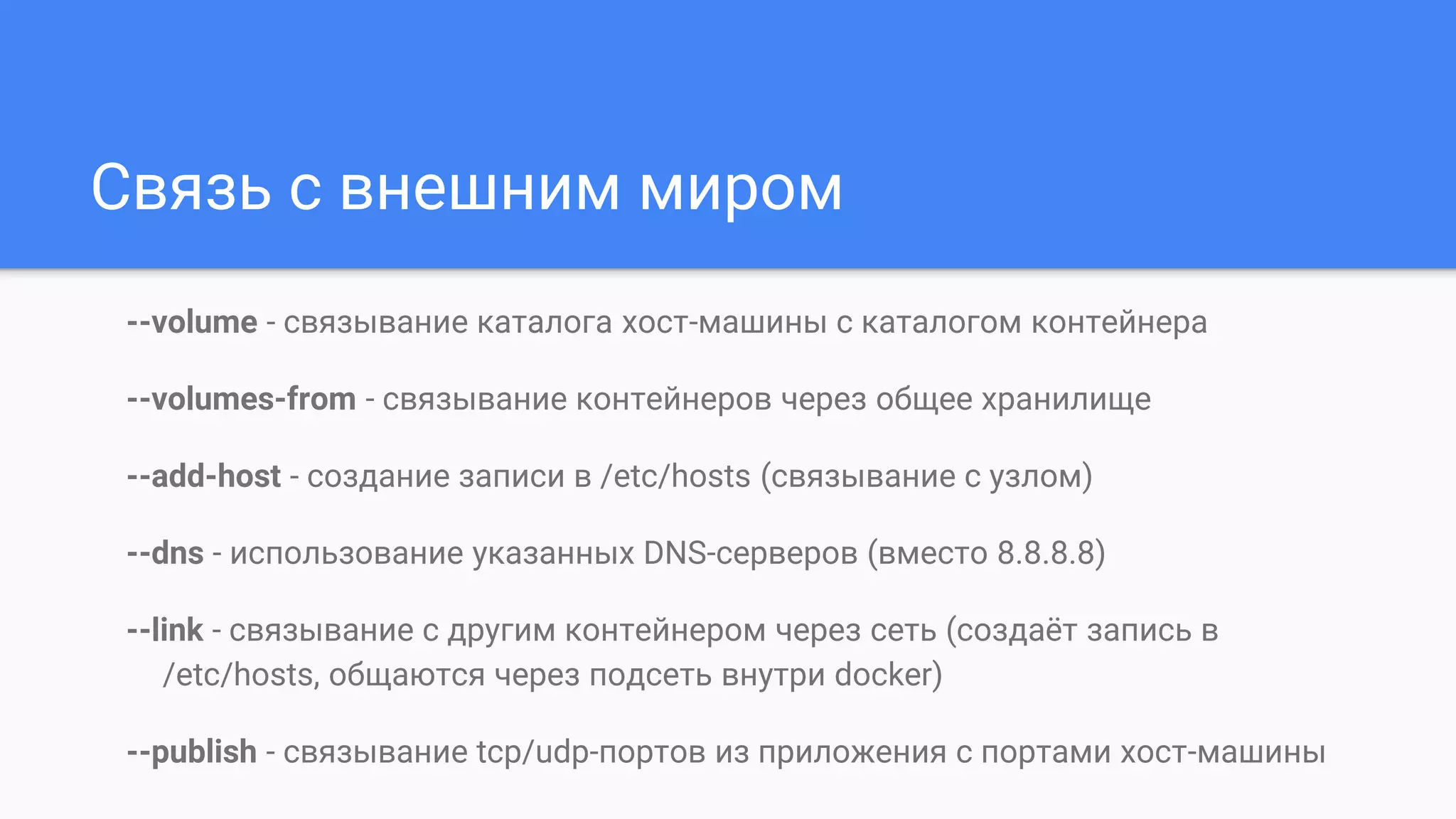 Связь с внешним миром
--volume - связывание каталога хост-машины с каталогом контейнера
--volumes-from - связывание контейнеров через общее хранилище
--add-host - создание записи в /etc/hosts (связывание с узлом)
--dns - использование указанных DNS-серверов (вместо 8.8.8.8)
--link - связывание с другим контейнером через сеть (создаёт запись в
/etc/hosts, общаются через подсеть внутри docker)
--publish - связывание tcp/udp-портов из приложения с портами хост-машины
 