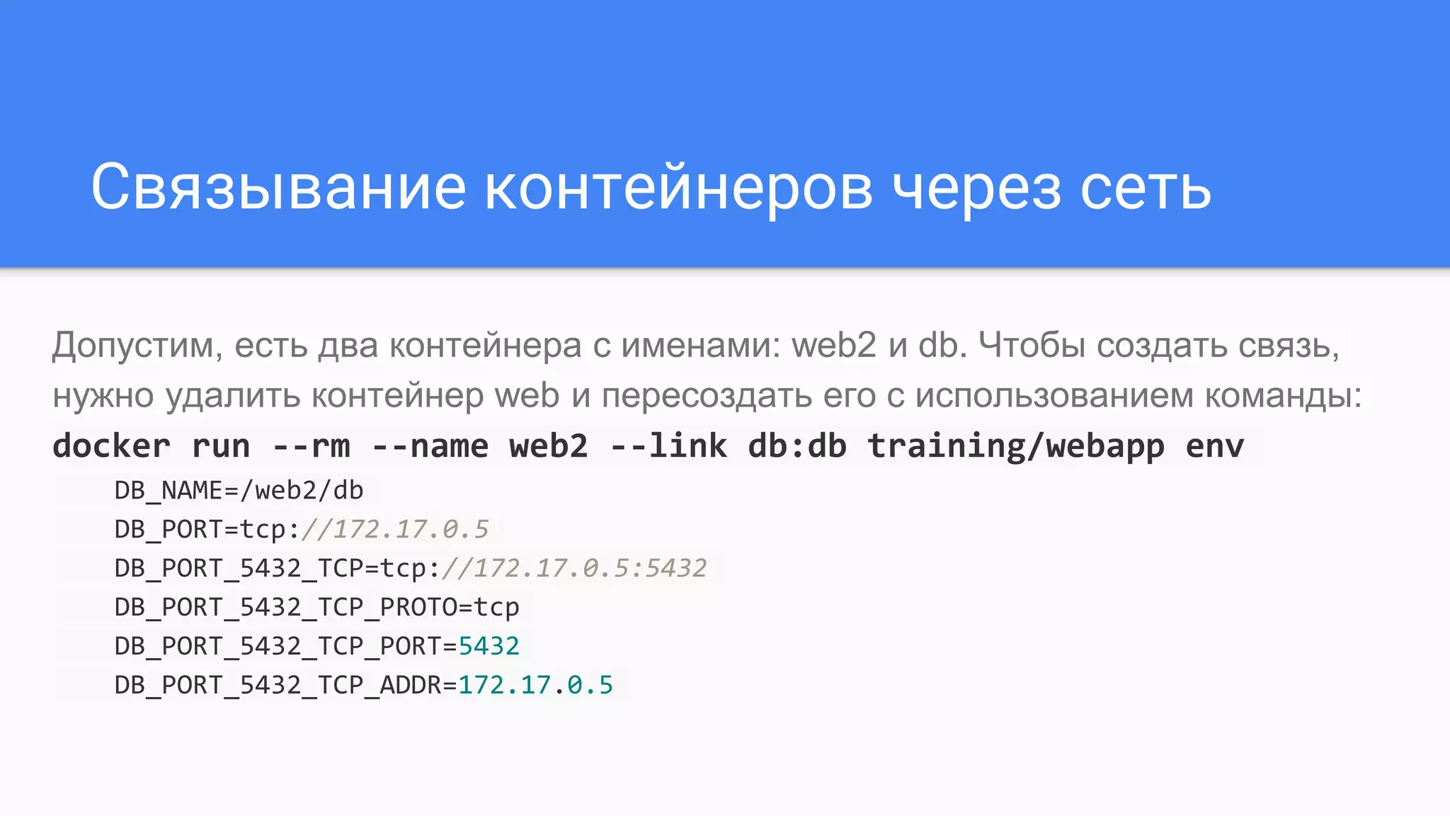 Связывание контейнеров через сеть
Допустим, есть два контейнера с именами: web2 и db. Чтобы создать связь,
нужно удалить контейнер web и пересоздать его с использованием команды:
docker run --rm --name web2 --link db:db training/webapp env
DB_NAME=/web2/db
DB_PORT=tcp://172.17.0.5
DB_PORT_5432_TCP=tcp://172.17.0.5:5432
DB_PORT_5432_TCP_PROTO=tcp
DB_PORT_5432_TCP_PORT=5432
DB_PORT_5432_TCP_ADDR=172.17.0.5
 