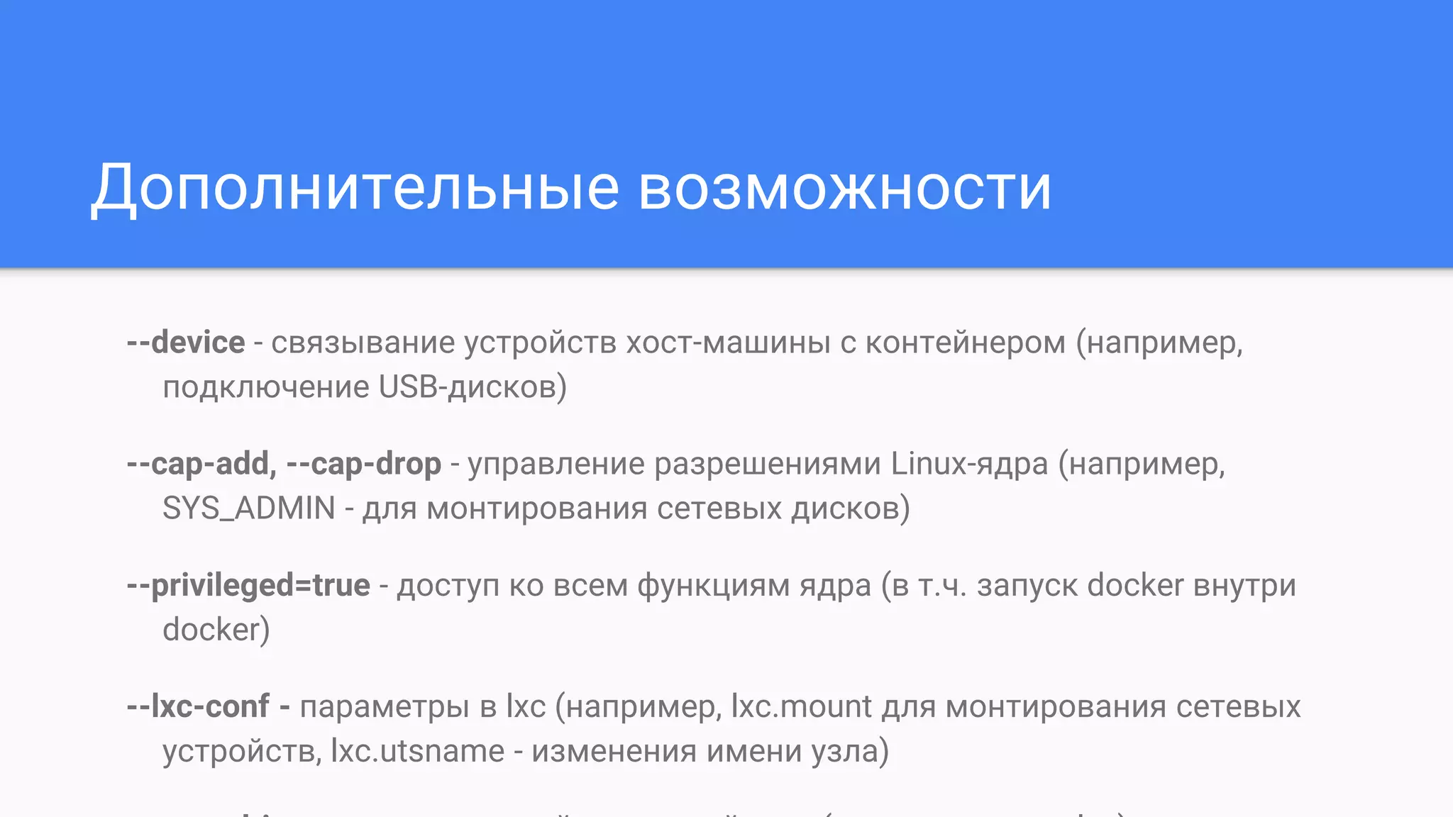 Дополнительные возможности
--device - связывание устройств хост-машины с контейнером (например,
подключение USB-дисков)
--cap-add, --cap-drop - управление разрешениями Linux-ядра (например,
SYS_ADMIN - для монтирования сетевых дисков)
--privileged=true - доступ ко всем функциям ядра (в т.ч. запуск docker внутри
docker)
--lxc-conf - параметры в lxc (например, lxc.mount для монтирования сетевых
устройств, lxc.utsname - изменения имени узла)
 