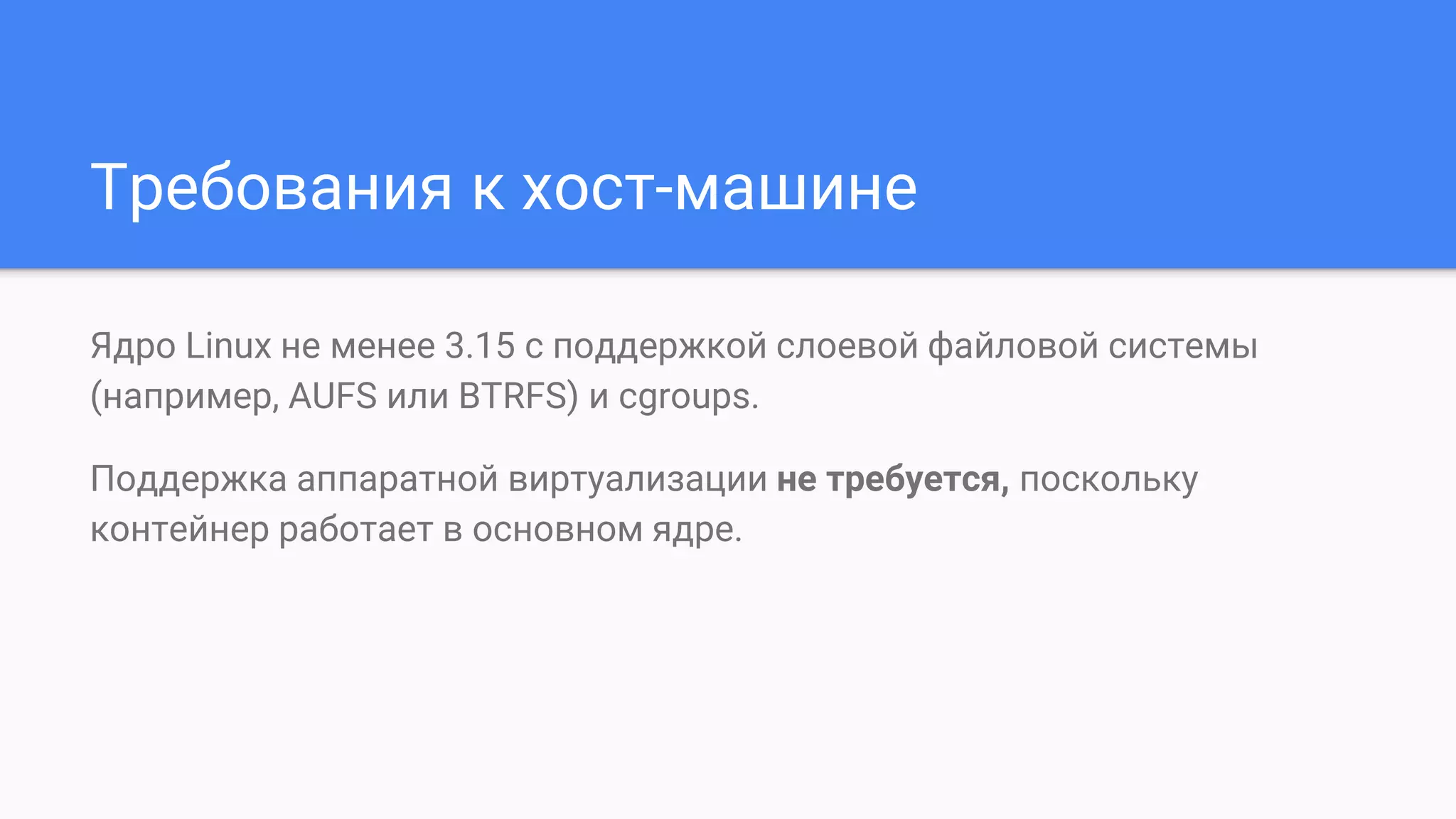 Требования к хост-машине
Ядро Linux не менее 3.15 с поддержкой слоевой файловой системы
(например, AUFS или BTRFS) и cgroups.
Поддержка аппаратной виртуализации не требуется, поскольку
контейнер работает в основном ядре.
 