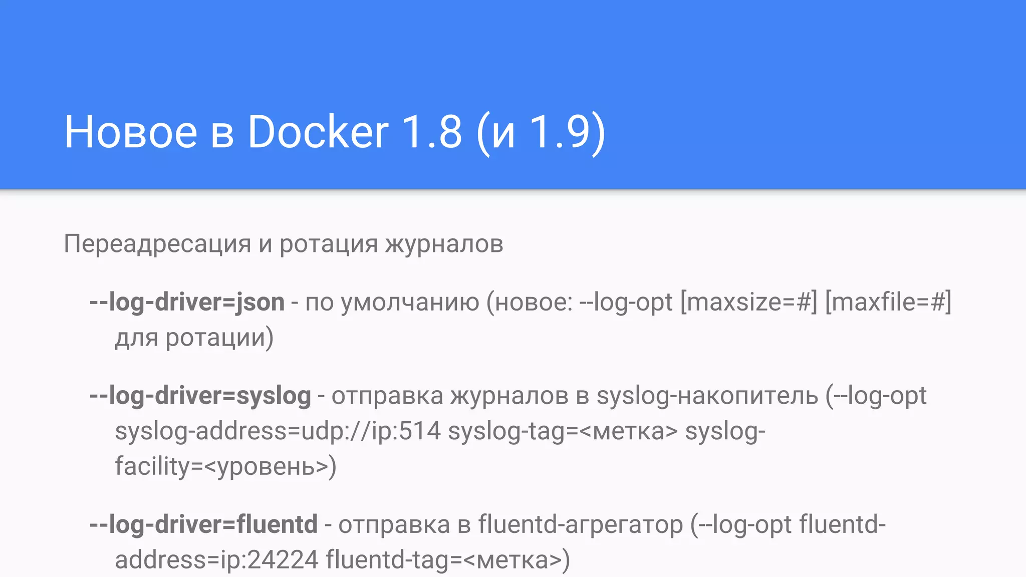 Новое в Docker 1.8 (и 1.9)
Переадресация и ротация журналов
--log-driver=json - по умолчанию (новое: --log-opt [maxsize=#] [maxfile=#]
для ротации)
--log-driver=syslog - отправка журналов в syslog-накопитель (--log-opt
syslog-address=udp://ip:514 syslog-tag=<метка> syslog-
facility=<уровень>)
--log-driver=fluentd - отправка в fluentd-агрегатор (--log-opt fluentd-
address=ip:24224 fluentd-tag=<метка>)
 