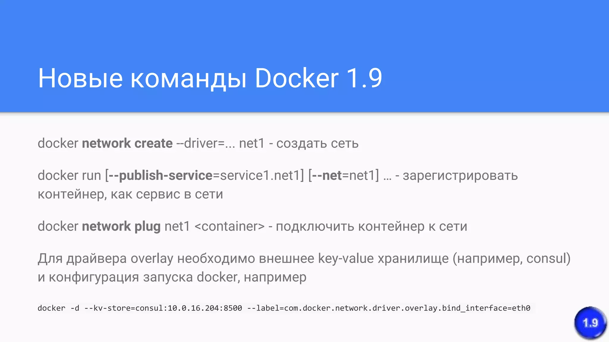 Новые команды Docker 1.9
docker network create --driver=... net1 - создать сеть
docker run [--publish-service=service1.net1] [--net=net1] … - зарегистрировать
контейнер, как сервис в сети
docker network plug net1 <container> - подключить контейнер к сети
Для драйвера overlay необходимо внешнее key-value хранилище (например, consul)
и конфигурация запуска docker, например
docker -d --kv-store=consul:10.0.16.204:8500 --label=com.docker.network.driver.overlay.bind_interface=eth0
 