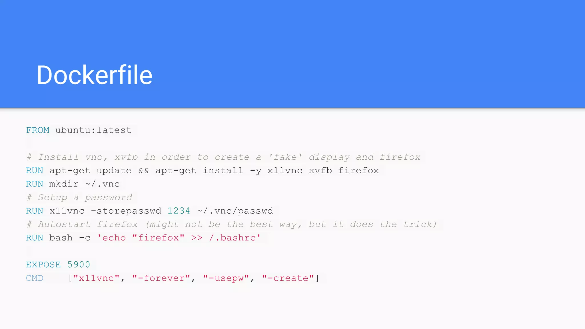FROM ubuntu:latest
# Install vnc, xvfb in order to create a 'fake' display and firefox
RUN apt-get update && apt-get install -y x11vnc xvfb firefox
RUN mkdir ~/.vnc
# Setup a password
RUN x11vnc -storepasswd 1234 ~/.vnc/passwd
# Autostart firefox (might not be the best way, but it does the trick)
RUN bash -c 'echo "firefox" >> /.bashrc'
EXPOSE 5900
CMD ["x11vnc", "-forever", "-usepw", "-create"]
Dockerfile
 
