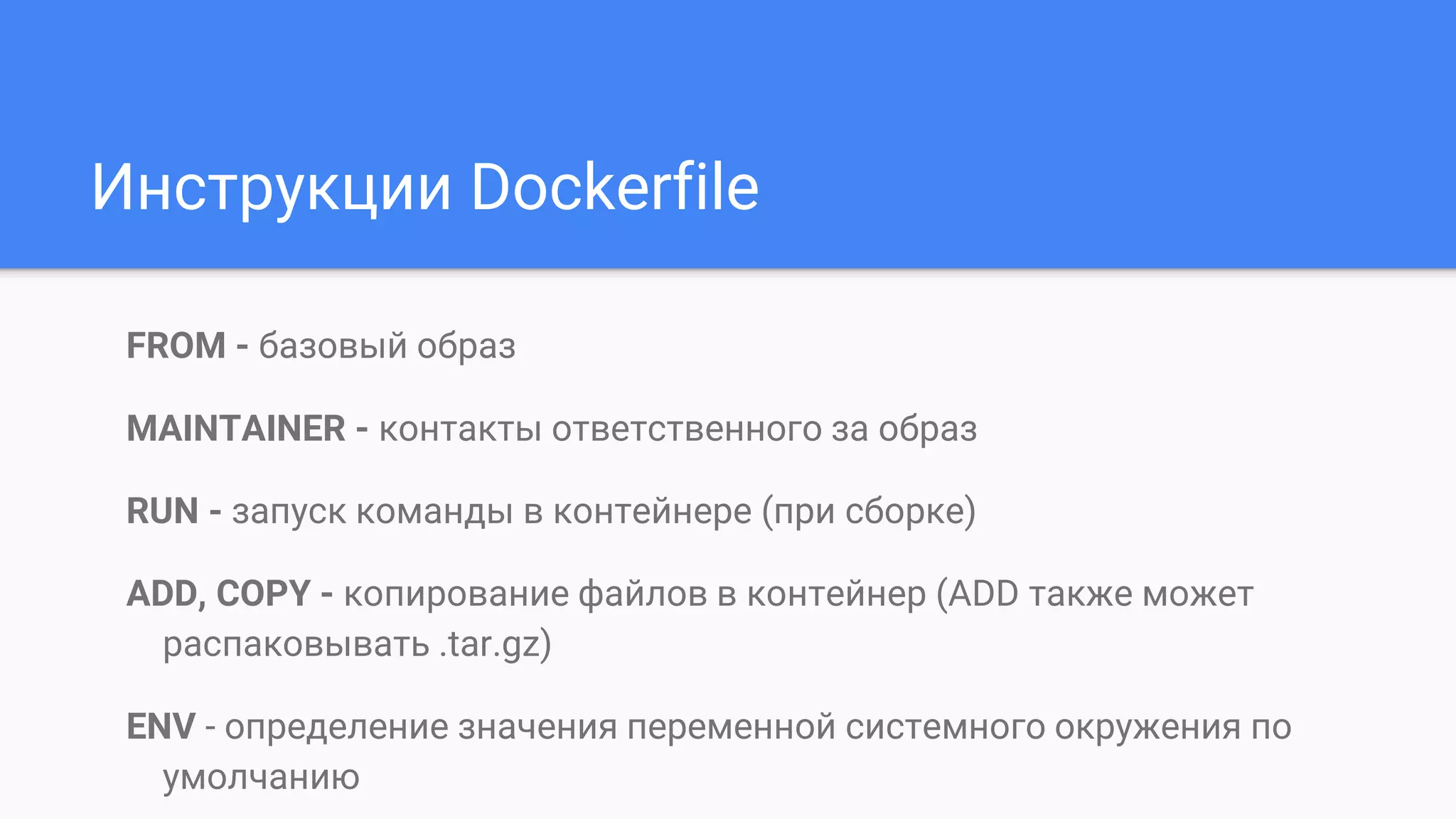 FROM - базовый образ
MAINTAINER - контакты ответственного за образ
RUN - запуск команды в контейнере (при сборке)
ADD, COPY - копирование файлов в контейнер (ADD также может
распаковывать .tar.gz)
ENV - определение значения переменной системного окружения по
умолчанию
Инструкции Dockerfile
 