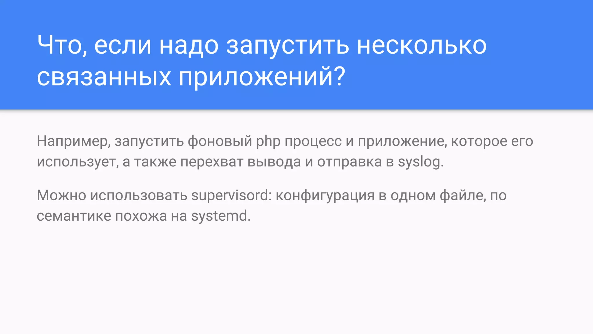 Что, если надо запустить несколько
связанных приложений?
Например, запустить фоновый php процесс и приложение, которое его
использует, а также перехват вывода и отправка в syslog.
Можно использовать supervisord: конфигурация в одном файле, по
семантике похожа на systemd.
 