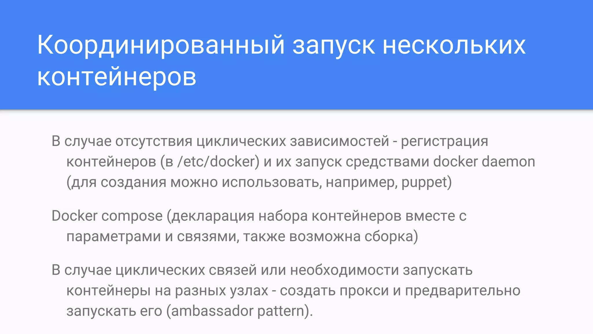 Координированный запуск нескольких
контейнеров
В случае отсутствия циклических зависимостей - регистрация
контейнеров (в /etc/docker) и их запуск средствами docker daemon
(для создания можно использовать, например, puppet)
Docker compose (декларация набора контейнеров вместе с
параметрами и связями, также возможна сборка)
В случае циклических связей или необходимости запускать
контейнеры на разных узлах - создать прокси и предварительно
запускать его (ambassador pattern).
 