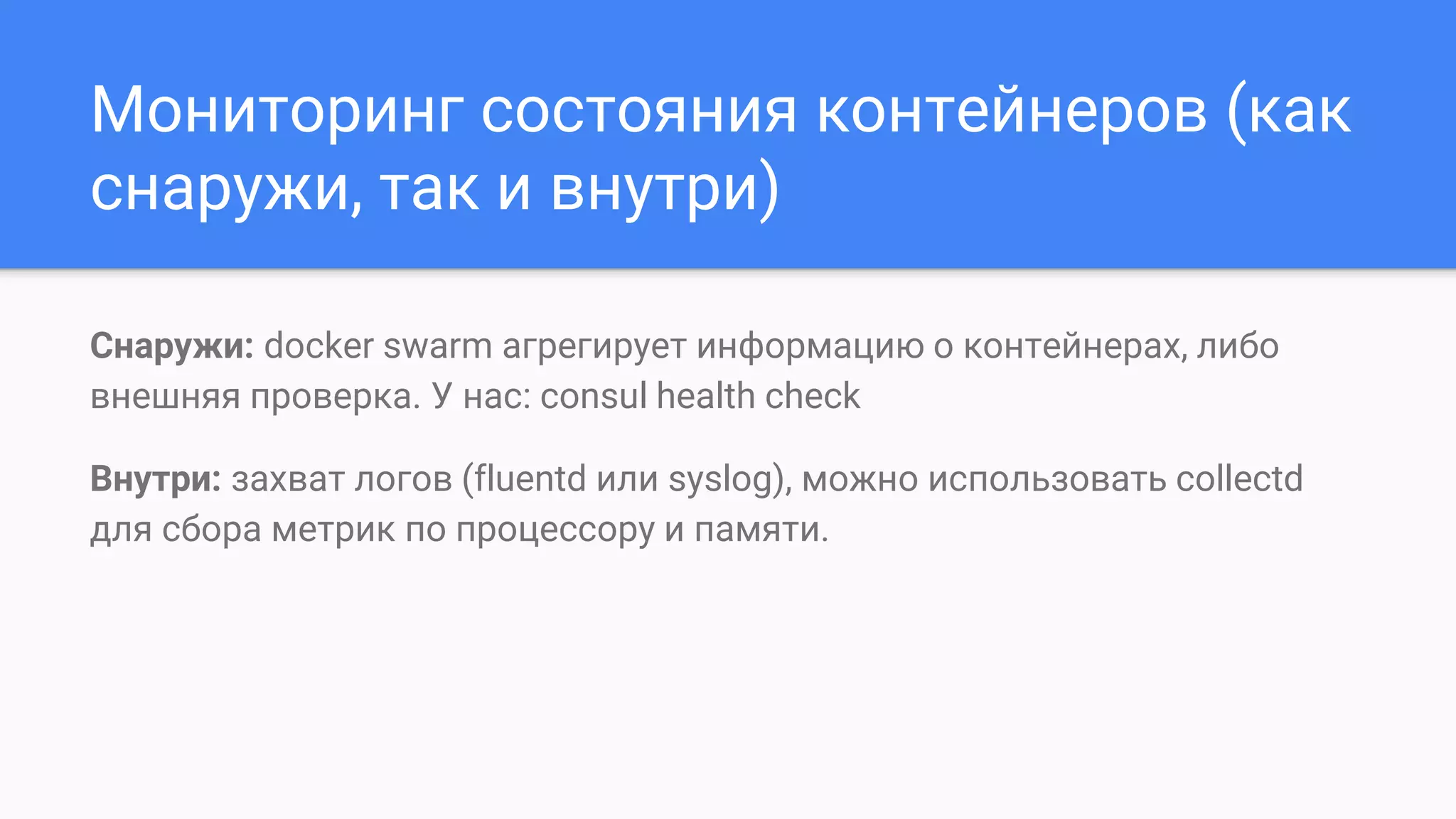 Мониторинг состояния контейнеров (как
снаружи, так и внутри)
Снаружи: docker swarm агрегирует информацию о контейнерах, либо
внешняя проверка. У нас: consul health check
Внутри: захват логов (fluentd или syslog), можно использовать collectd
для сбора метрик по процессору и памяти.
 