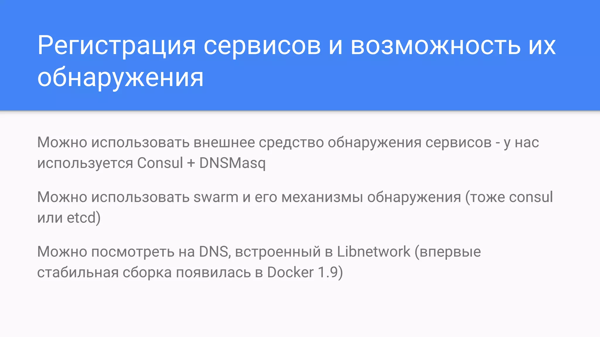 Регистрация сервисов и возможность их
обнаружения
Можно использовать внешнее средство обнаружения сервисов - у нас
используется Consul + DNSMasq
Можно использовать swarm и его механизмы обнаружения (тоже consul
или etcd)
Можно посмотреть на DNS, встроенный в Libnetwork (впервые
стабильная сборка появилась в Docker 1.9)
 