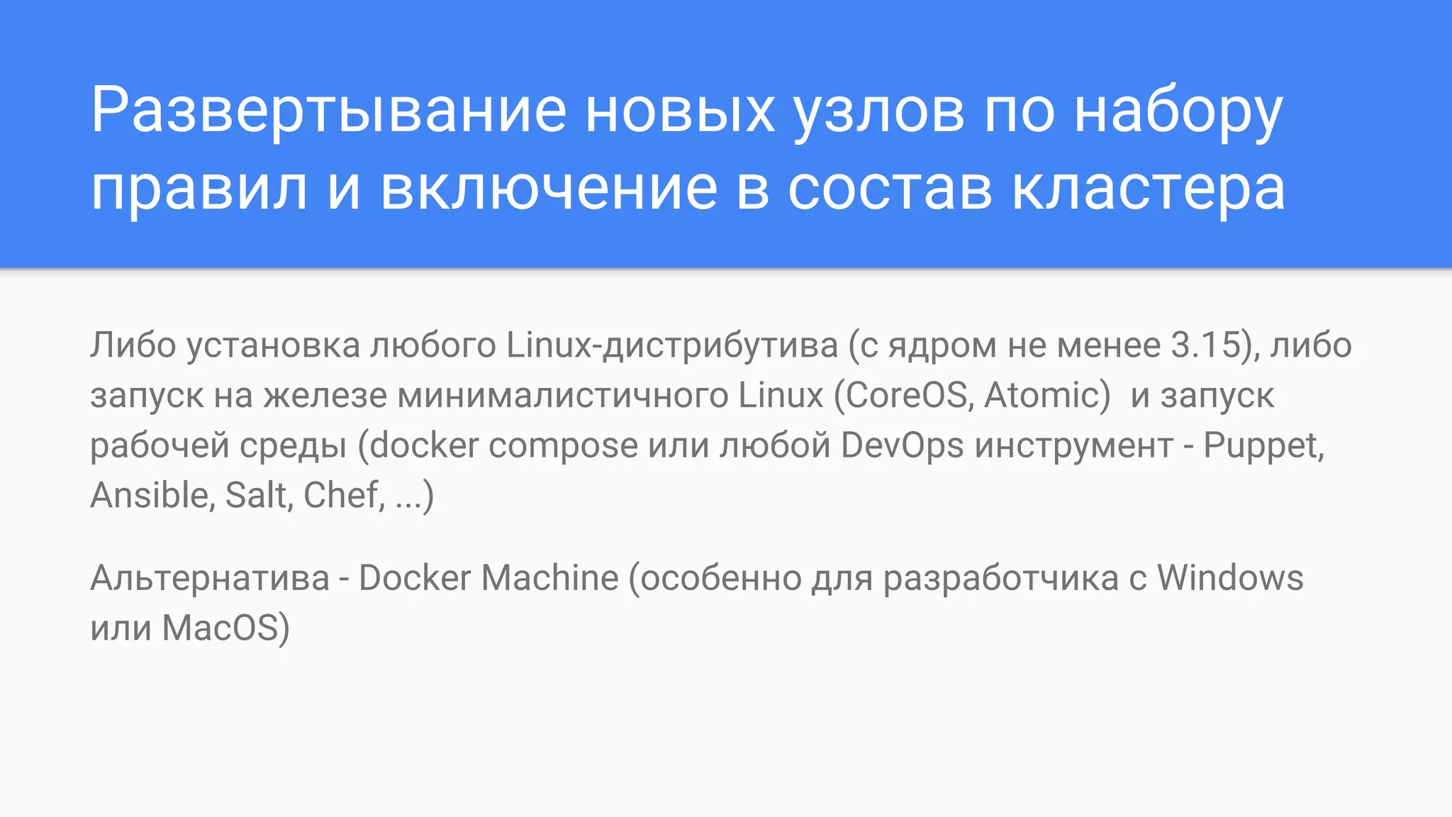 Развертывание новых узлов по набору
правил и включение в состав кластера
Либо установка любого Linux-дистрибутива (с ядром не менее 3.15), либо
запуск на железе минималистичного Linux (CoreOS, Atomic) и запуск
рабочей среды (docker compose или любой DevOps инструмент - Puppet,
Ansible, Salt, Chef, ...)
Альтернатива - Docker Machine (особенно для разработчика с Windows
или MacOS)
 