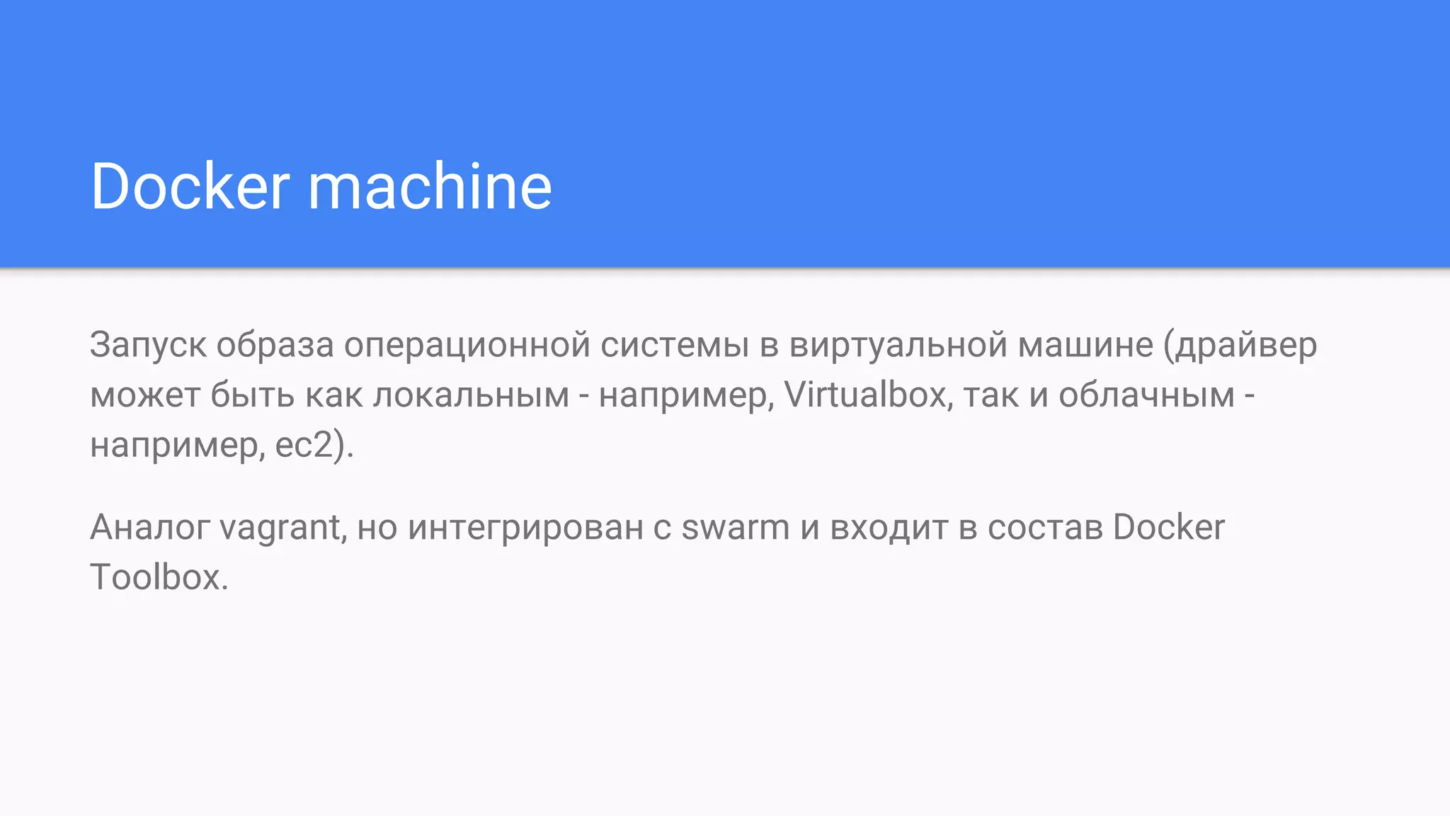 Docker machine
Запуск образа операционной системы в виртуальной машине (драйвер
может быть как локальным - например, Virtualbox, так и облачным -
например, ec2).
Аналог vagrant, но интегрирован с swarm и входит в состав Docker
Toolbox.
 