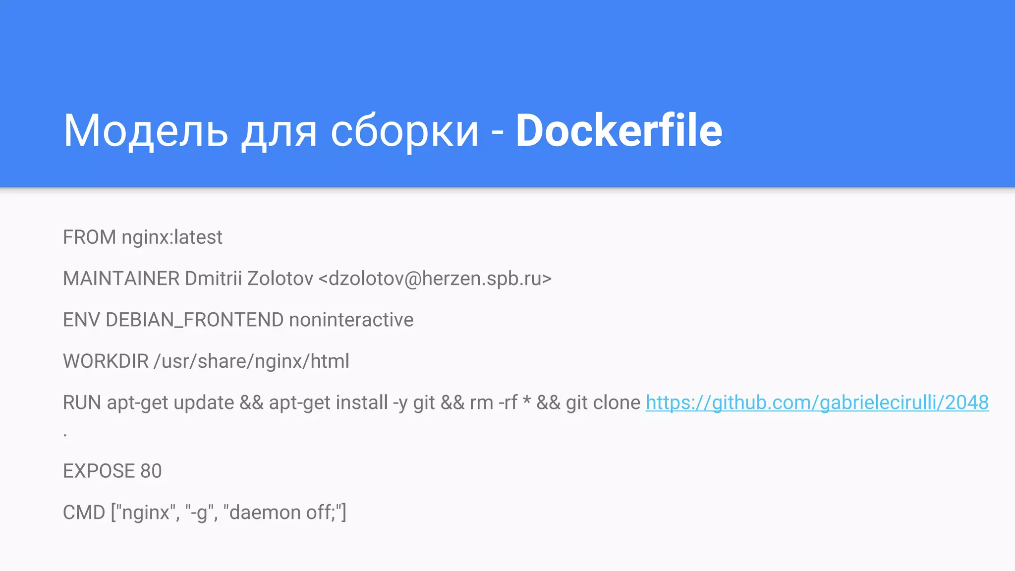 Модель для сборки - Dockerfile
FROM nginx:latest
MAINTAINER Dmitrii Zolotov <dzolotov@herzen.spb.ru>
ENV DEBIAN_FRONTEND noninteractive
WORKDIR /usr/share/nginx/html
RUN apt-get update && apt-get install -y git && rm -rf * && git clone https://github.com/gabrielecirulli/2048
.
EXPOSE 80
CMD ["nginx", "-g", "daemon off;"]
 